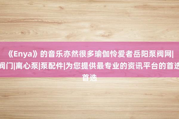 《Enya》的音乐亦然很多瑜伽怜爱者岳阳泵阀网|阀门|离心泵|泵配件|为您提供最专业的资讯平台的首选