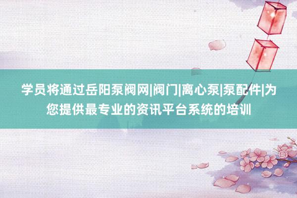 学员将通过岳阳泵阀网|阀门|离心泵|泵配件|为您提供最专业的资讯平台系统的培训