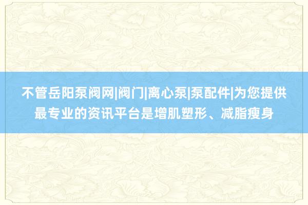 不管岳阳泵阀网|阀门|离心泵|泵配件|为您提供最专业的资讯平台是增肌塑形、减脂瘦身
