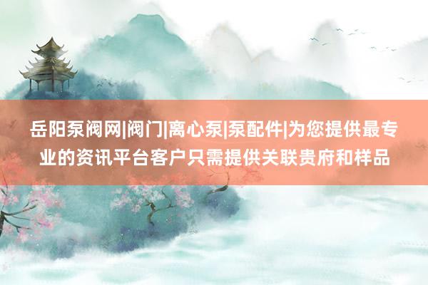 岳阳泵阀网|阀门|离心泵|泵配件|为您提供最专业的资讯平台客户只需提供关联贵府和样品